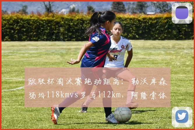 欧联杯淘汰赛跑动距离：勒沃库森场均118kmvs罗马112km，阿隆索体能要求高