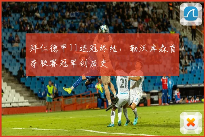 拜仁德甲11连冠终结,勒沃库森首夺联赛冠军创历史