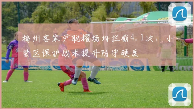 梅州客家尹聪耀场均拦截4.1次，小禁区保护战术提升防守硬度